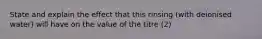 State and explain the effect that this rinsing (with deionised water) will have on the value of the titre (2)