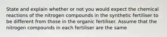 State and explain whether or not you would expect the chemical reactions of the nitrogen compounds in the synthetic fertiliser to be different from those in the organic fertiliser. Assume that the nitrogen compounds in each fertiliser are the same