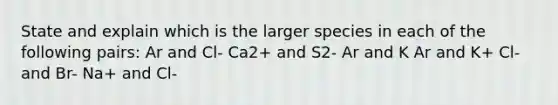 State and explain which is the larger species in each of the following pairs: Ar and Cl- Ca2+ and S2- Ar and K Ar and K+ Cl- and Br- Na+ and Cl-