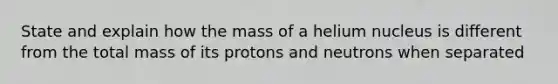 State and explain how the mass of a helium nucleus is different from the total mass of its protons and neutrons when separated