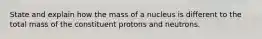 State and explain how the mass of a nucleus is different to the total mass of the constituent protons and neutrons.