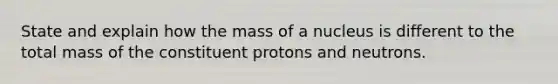 State and explain how the mass of a nucleus is different to the total mass of the constituent protons and neutrons.