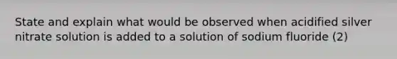 State and explain what would be observed when acidified silver nitrate solution is added to a solution of sodium fluoride (2)