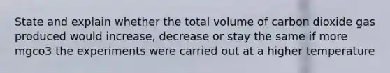 State and explain whether the total volume of carbon dioxide gas produced would increase, decrease or stay the same if more mgco3 the experiments were carried out at a higher temperature