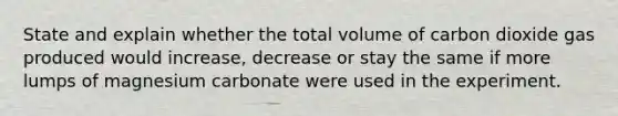 State and explain whether the total volume of carbon dioxide gas produced would increase, decrease or stay the same if more lumps of magnesium carbonate were used in the experiment.