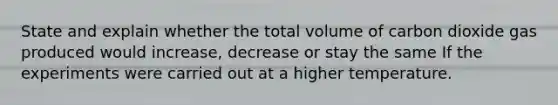 State and explain whether the total volume of carbon dioxide gas produced would increase, decrease or stay the same If the experiments were carried out at a higher temperature.