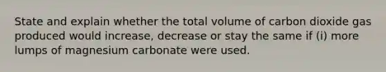 State and explain whether the total volume of carbon dioxide gas produced would increase, decrease or stay the same if (i) more lumps of magnesium carbonate were used.