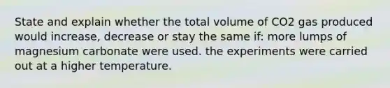 State and explain whether the total volume of CO2 gas produced would increase, decrease or stay the same if: more lumps of magnesium carbonate were used. the experiments were carried out at a higher temperature.