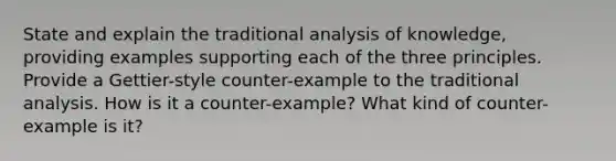 State and explain the traditional analysis of knowledge, providing examples supporting each of the three principles. Provide a Gettier-style counter-example to the traditional analysis. How is it a counter-example? What kind of counter- example is it?