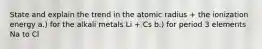 State and explain the trend in the atomic radius + the ionization energy a.) for the alkali metals Li + Cs b.) for period 3 elements Na to Cl