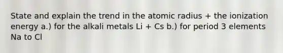 State and explain the trend in the atomic radius + the ionization energy a.) for the alkali metals Li + Cs b.) for period 3 elements Na to Cl