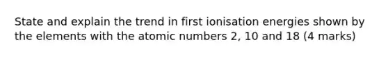 State and explain the trend in first ionisation energies shown by the elements with the atomic numbers 2, 10 and 18 (4 marks)