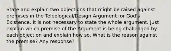 State and explain two objections that might be raised against premises in the Teleological/Design Argument for God's Existence. It is not necessary to state the whole argument. Just explain which premise of the Argument is being challenged by each objection and explain how so. What is the reason against the premise? Any response?