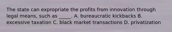 The state can expropriate the profits from innovation through legal means, such as _____. A. bureaucratic kickbacks B. excessive taxation C. black market transactions D. privatization