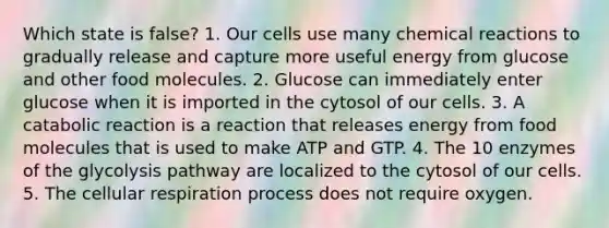 Which state is false? 1. Our cells use many chemical reactions to gradually release and capture more useful energy from glucose and other food molecules. 2. Glucose can immediately enter glucose when it is imported in the cytosol of our cells. 3. A catabolic reaction is a reaction that releases energy from food molecules that is used to make ATP and GTP. 4. The 10 enzymes of the glycolysis pathway are localized to the cytosol of our cells. 5. The cellular respiration process does not require oxygen.