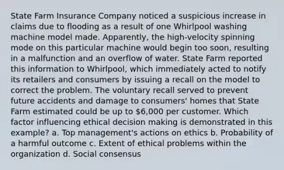 State Farm Insurance Company noticed a suspicious increase in claims due to flooding as a result of one Whirlpool washing machine model made. Apparently, the high-velocity spinning mode on this particular machine would begin too soon, resulting in a malfunction and an overflow of water. State Farm reported this information to Whirlpool, which immediately acted to notify its retailers and consumers by issuing a recall on the model to correct the problem. The voluntary recall served to prevent future accidents and damage to consumers' homes that State Farm estimated could be up to 6,000 per customer. Which factor influencing ethical decision making is demonstrated in this example? a. Top management's actions on ethics b. Probability of a harmful outcome c. Extent of ethical problems within the organization d. Social consensus