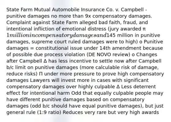 State Farm Mutual Automobile Insurance Co. v. Campbell - punitive damages no more than 9x compensatory damages. Complaint against State Farm alleged bad faith, fraud, and intentional infliction of emotional distress (jury awarded π 1 million in compensatory damages and145 million in punitive damages, supreme court ruled damages were to high) o Punitive damages = constitutional issue under 14th amendment because of possible due process violation (DE NOVO review) o Changes after Campbell Δ has less incentive to settle now after Campbell b/c limit on punitive damages (more calculable risk of damage, reduce risks) Π under more pressure to prove high compensatory damages Lawyers will invest more in cases with significant compensatory damages over highly culpable Δ Less deterrent effect for intentional harm Odd that equally culpable people may have different punitive damages based on compensatory damages (odd b/c should have equal punitive damages), but just general rule (1:9 ratio) Reduces very rare but very high awards