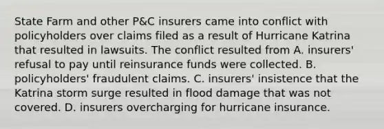 State Farm and other P&C insurers came into conflict with policyholders over claims filed as a result of Hurricane Katrina that resulted in lawsuits. The conflict resulted from A. insurers' refusal to pay until reinsurance funds were collected. B. policyholders' fraudulent claims. C. insurers' insistence that the Katrina storm surge resulted in flood damage that was not covered. D. insurers overcharging for hurricane insurance.