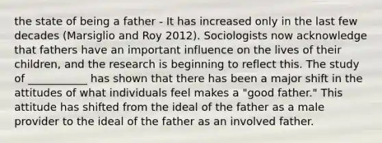 the state of being a father - It has increased only in the last few decades (Marsiglio and Roy 2012). Sociologists now acknowledge that fathers have an important influence on the lives of their children, and the research is beginning to reflect this. The study of ___________ has shown that there has been a major shift in the attitudes of what individuals feel makes a "good father." This attitude has shifted from the ideal of the father as a male provider to the ideal of the father as an involved father.