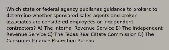 Which state or federal agency publishes guidance to brokers to determine whether sponsored sales agents and broker associates are considered employees or independent contractors? A) The Internal Revenue Service B) The Independent Revenue Service C) The Texas Real Estate Commission D) The Consumer Finance Protection Bureau