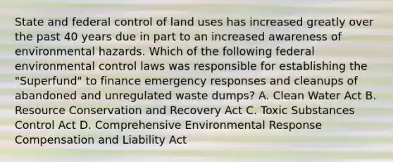 State and federal control of land uses has increased greatly over the past 40 years due in part to an increased awareness of environmental hazards. Which of the following federal environmental control laws was responsible for establishing the "Superfund" to finance emergency responses and cleanups of abandoned and unregulated waste dumps? A. Clean Water Act B. Resource Conservation and Recovery Act C. Toxic Substances Control Act D. Comprehensive Environmental Response Compensation and Liability Act