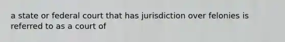 a state or federal court that has jurisdiction over felonies is referred to as a court of