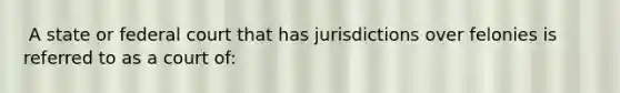 ​ A state or federal court that has jurisdictions over felonies is referred to as a court of: