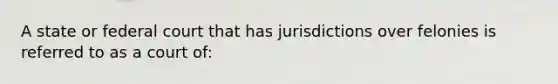 ​A state or federal court that has jurisdictions over felonies is referred to as a court of: