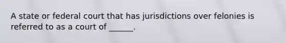 A state or federal court that has jurisdictions over felonies is referred to as a court of ______.