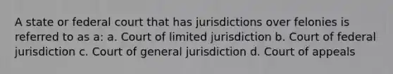 ​A state or federal court that has jurisdictions over felonies is referred to as a: a. ​Court of limited jurisdiction ​b. Court of federal jurisdiction ​c. Court of general jurisdiction ​d. Court of appeals