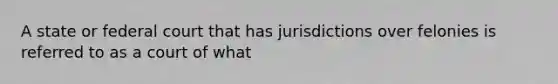 A state or federal court that has jurisdictions over felonies is referred to as a court of what