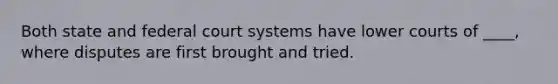Both state and federal court systems have lower courts of ____, where disputes are first brought and tried.