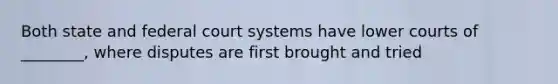 Both state and federal court systems have lower courts of ________, where disputes are first brought and tried