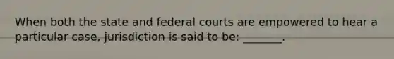 When both the state and federal courts are empowered to hear a particular case, jurisdiction is said to be: _______.