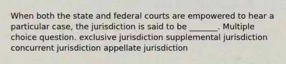 When both the state and federal courts are empowered to hear a particular case, the jurisdiction is said to be _______. Multiple choice question. exclusive jurisdiction supplemental jurisdiction concurrent jurisdiction appellate jurisdiction