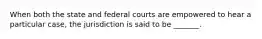 When both the state and federal courts are empowered to hear a particular case, the jurisdiction is said to be _______.