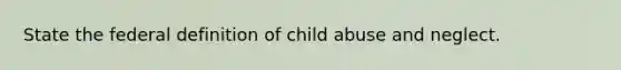 State the federal definition of child abuse and neglect.