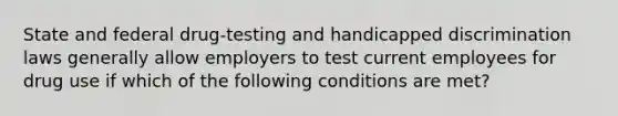 State and federal drug-testing and handicapped discrimination laws generally allow employers to test current employees for drug use if which of the following conditions are met?