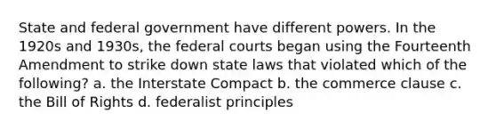 State and federal government have different powers. In the 1920s and 1930s, the federal courts began using the Fourteenth Amendment to strike down state laws that violated which of the following? a. the Interstate Compact b. the commerce clause c. the Bill of Rights d. federalist principles