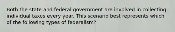 Both the state and federal government are involved in collecting individual taxes every year. This scenario best represents which of the following types of federalism?