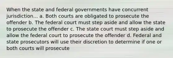 When the state and federal governments have concurrent jurisdiction... a. Both courts are obligated to prosecute the offender b. The federal court must step aside and allow the state to prosecute the offender c. The state court must step aside and allow the federal court to prosecute the offender d. Federal and state prosecutors will use their discretion to determine if one or both courts will prosecute