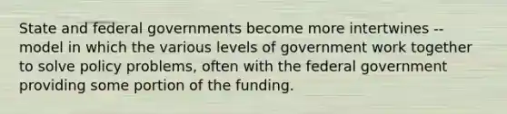 State and federal governments become more intertwines -- model in which the various levels of government work together to solve policy problems, often with the federal government providing some portion of the funding.