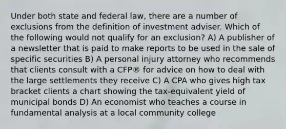 Under both state and federal law, there are a number of exclusions from the definition of investment adviser. Which of the following would not qualify for an exclusion? A) A publisher of a newsletter that is paid to make reports to be used in the sale of specific securities B) A personal injury attorney who recommends that clients consult with a CFP® for advice on how to deal with the large settlements they receive C) A CPA who gives high tax bracket clients a chart showing the tax-equivalent yield of municipal bonds D) An economist who teaches a course in fundamental analysis at a local community college