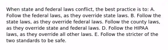 When state and federal laws conflict, the best practice is to: A. Follow the federal laws, as they override state laws. B. Follow the state laws, as they override federal laws. Follow the county laws, as they override state and federal laws. D. Follow the HIPAA laws, as they override all other laws. E. Follow the stricter of the two standards to be safe.