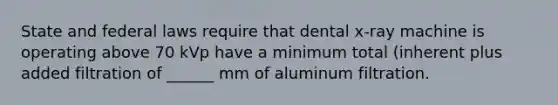 State and federal laws require that dental x-ray machine is operating above 70 kVp have a minimum total (inherent plus added filtration of ______ mm of aluminum filtration.