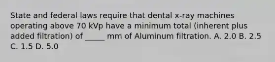 State and federal laws require that dental x-ray machines operating above 70 kVp have a minimum total (inherent plus added filtration) of _____ mm of Aluminum filtration. A. 2.0 B. 2.5 C. 1.5 D. 5.0