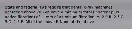 State and federal laws require that dental x-ray machines operating above 70 kVp have a minimum total (inherent plus added filtration) of __ mm of aluminum filtration. A. 2.0 B. 2.5 C. 5 D. 1.5 E. All of the above F. None of the above