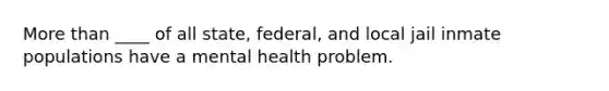 More than ____ of all state, federal, and local jail inmate populations have a mental health problem.