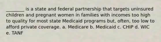 ________ is a state and federal partnership that targets uninsured children and pregnant women in families with incomes too high to quality for most state Medicaid programs but, often, too low to afford private coverage. a. Medicare b. Medicaid c. CHIP d. WIC e. TANF