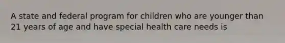 A state and federal program for children who are younger than 21 years of age and have special health care needs is